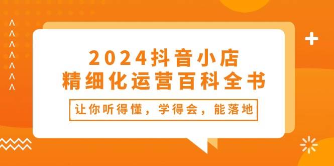 2024抖音小店-精细化运营百科全书：让你听得懂，学得会，能落地（34节课）-云起副业网