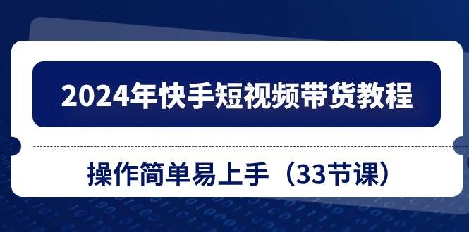 2024年快手短视频带货教程，操作简单易上手（33节课）-云起副业网