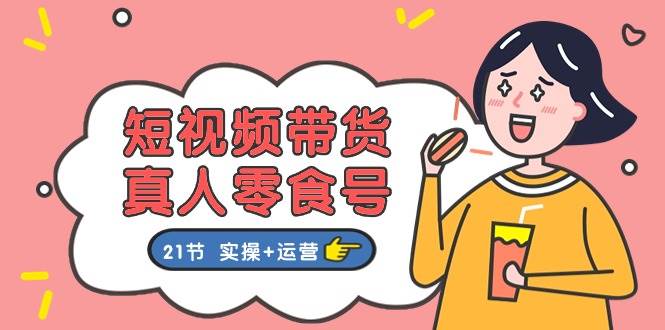 短视频带货真人零食号：更全面的零食带货教程：21节 实操+运营-云起副业网
