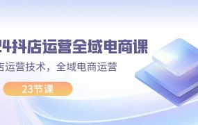 2024抖店运营-全域电商课,小店运营技术,全域电商运营(23节课)-云起副业网