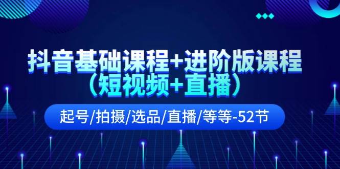 抖音基础课程+进阶版课程（短视频+直播）起号/拍摄/选品/直播/等等-52节-云起副业网