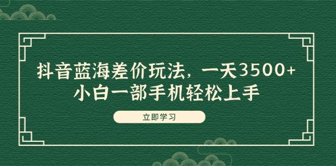 抖音蓝海差价玩法，一天3500+，小白一部手机轻松上手-云起副业网