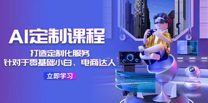 AI-定制课程，打造 定制化服务（针对于零基础小白、电商达人）36节课-云起副业网