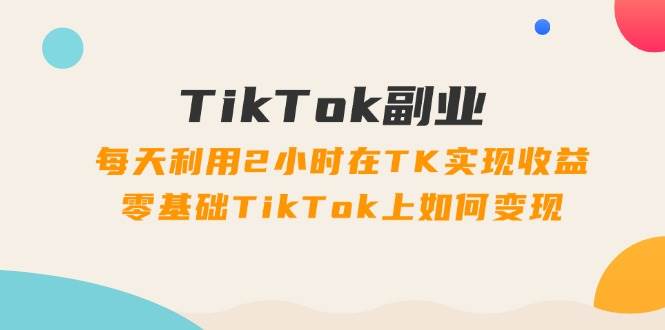 TikTok副业：每天利用2小时在TK实现收益，零基础TikTok上如何变现，34节程-云起副业网