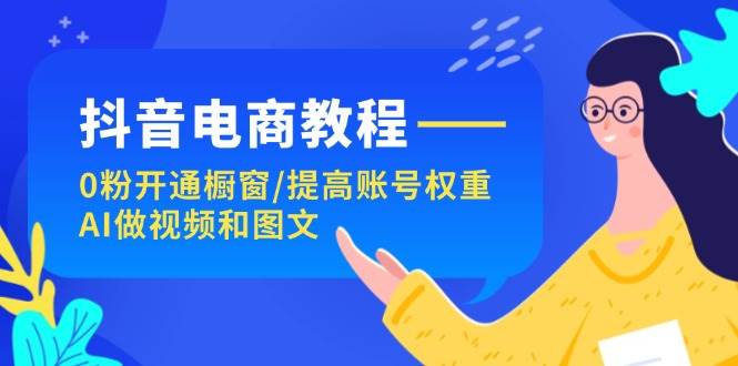 抖音电商教程：0粉开通橱窗/提高账号权重/AI做视频和图文-云起副业网