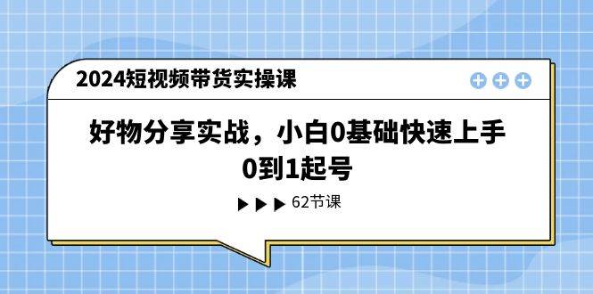 2024短视频带货实操课，好物分享实战，小白0基础快速上手，0到1起号-云起副业网