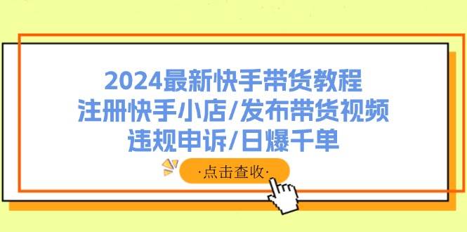 2024最新快手带货教程：注册快手小店/发布带货视频/违规申诉/日爆千单-云起副业网
