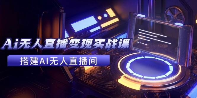 2024全套Ai无人直播变现实战课，搭建AI无人直播间，利用AI赚钱 (24节课)-云起副业网