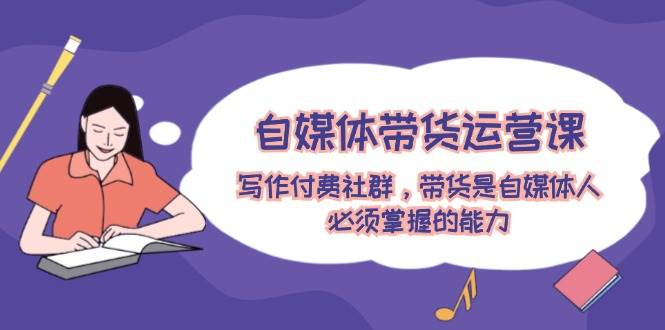 自媒体带货运营课：写作付费社群，带货是自媒体人必须掌握的能力-云起副业网