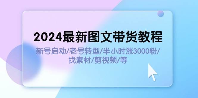 2024最新图文带货教程：新号启动/老号转型/半小时涨3000粉/找素材/剪辑-云起副业网