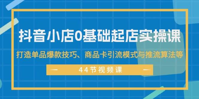 抖音小店0基础起店实操课，打造单品爆款技巧、商品卡引流模式与推流算法等-云起副业网