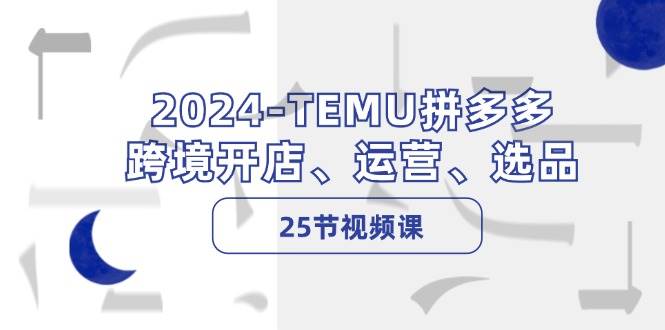2024-TEMU拼多多·跨境开店、运营、选品（25节视频课）-云起副业网