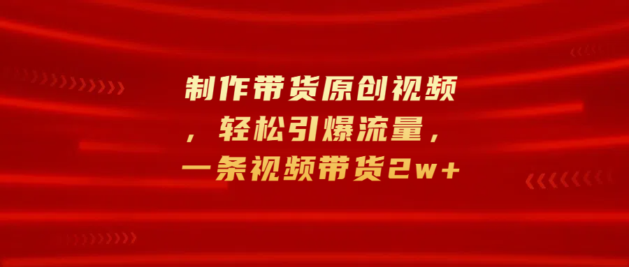 制作带货原创视频，轻松引爆流量，一条视频带货2w+-云起副业网