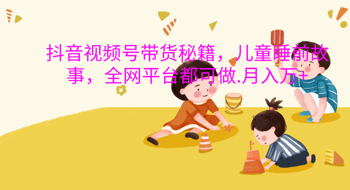 抖音视频号带货新风口：儿童睡前故事，轻松月入过万！-云起副业网