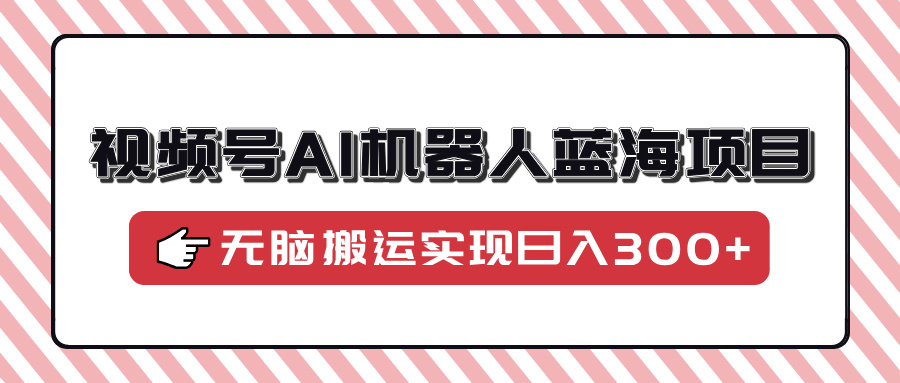 视频号AI机器人蓝海项目，操作简单适合0基础小白，无脑搬运实现日入300+-云起副业网