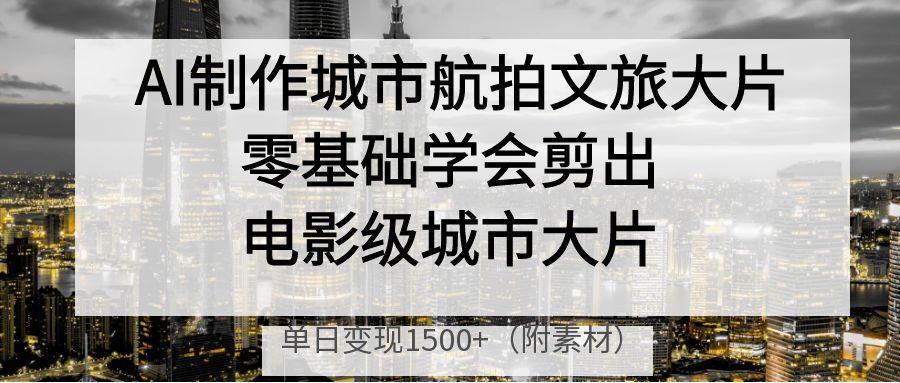 AI制作城市航拍文旅大片，零基础学会剪出电影级城市大片，单日变现1500+-云起副业网