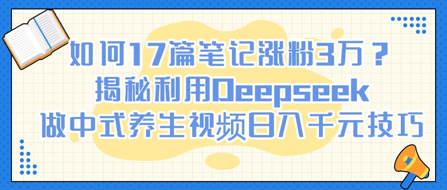 如何17篇笔记涨粉3万？揭秘利用Deepseek做中式养生视频日入千元技巧-云起副业网