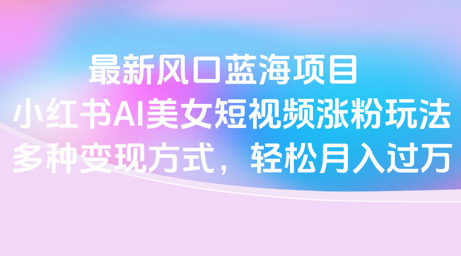 最新风口蓝海项目，小红书AI美女短视频涨粉玩法，多种变现方式轻松月入过万-云起副业网