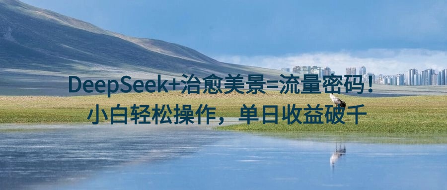 DeepSeek+治愈美景=流量密码！小白轻松操作，单日收益破千-云起副业网