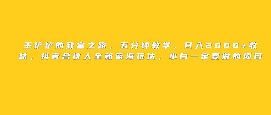 王铲铲的致富之路,日入2000+收益,五分钟教学,抖音合伙人全新蓝海玩法,小白一定要做的项目-云起副业网
