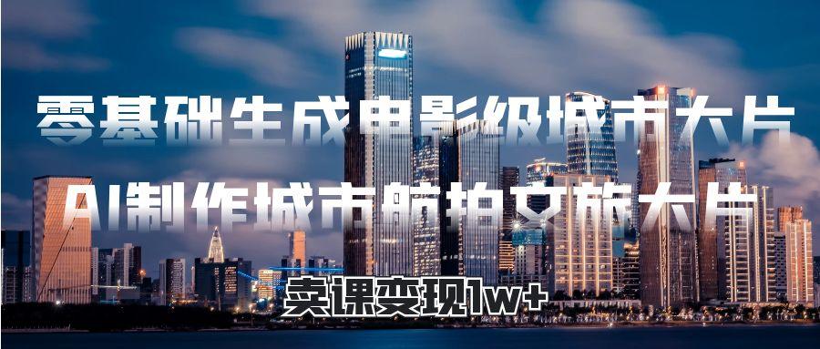 零基础生成电影级城市大片，AI制作城市航拍文旅大片，卖课变现1w+-云起副业网