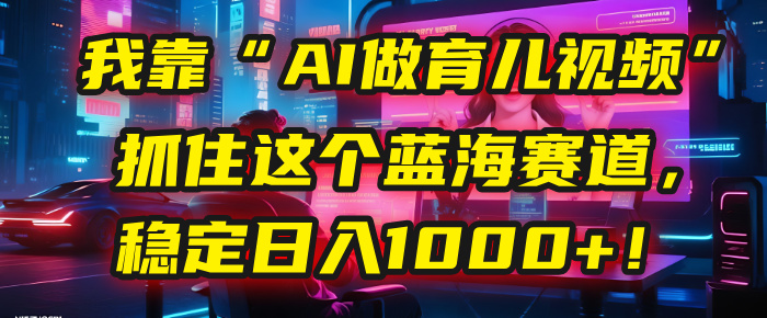 我靠“AI做育儿视频”，抓住这个蓝海赛道，稳定日入1000+！-云起副业网