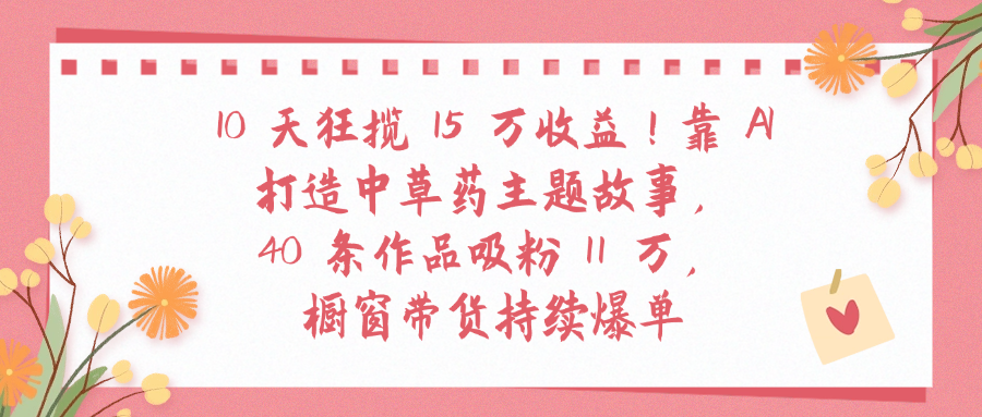 10天狂揽 15 万收益!靠 A打造中草药主题故事40 条作品吸粉11万橱窗带货持续爆单-云起副业网
