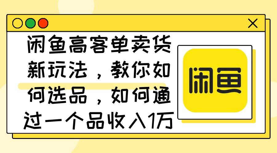 闲鱼高客单卖货新玩法，教你如何选品，如何通过一个品收入1万+-云起副业网